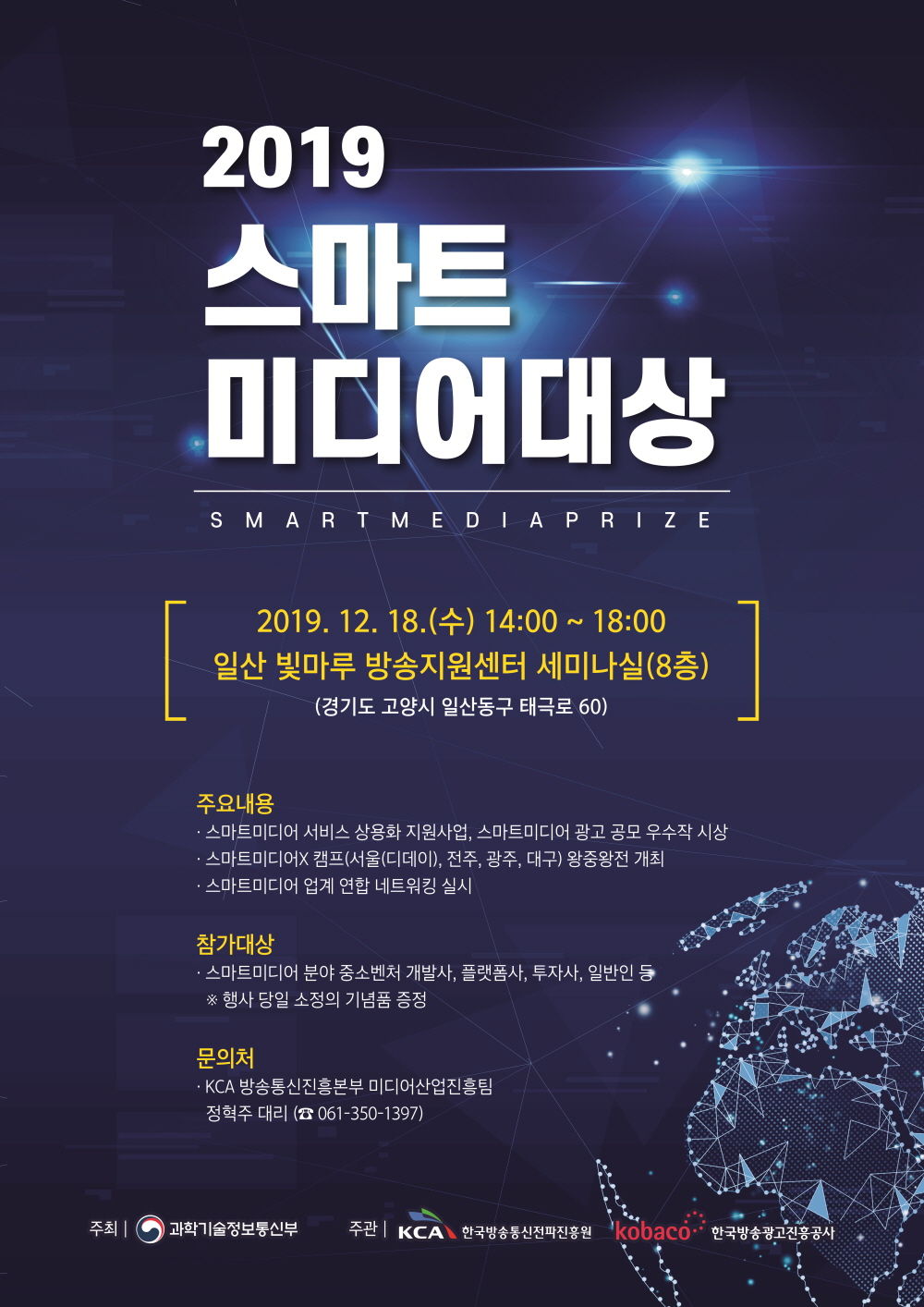 2019 스마트미디어대상 SMART MEDIA PRIZE 2019.12.18(tn) 14:00~18:00 일산 빛마루 방송지원센터 세미나실(8층) (경기도 고양시 일산동구 태극로 60) 주요내용 . 스마트미디어 서비스 상용화 지원사업, 스마트미디어 광고 공모 우수작 시상 . 스마트미디어X 캠프(서울(디데이), 전주, 광주, 대구) 왕중왕전 개최 . 스마트미디어 업계 연합 네트워킹 실시 참가대상 스마트미이더 분야 중소벤처 개발사, 플랫폼사, 투자사, 일반인 등 행사 당일 소정의 기념품 증정 문의처 KCA 방송통신진흥본부 미디어산업진흥팀 정혁주대리(061-350-1397) 주최 과학기술정보통신부 주관 한국방송통신전파진흥원 한국방송광고진흥공사